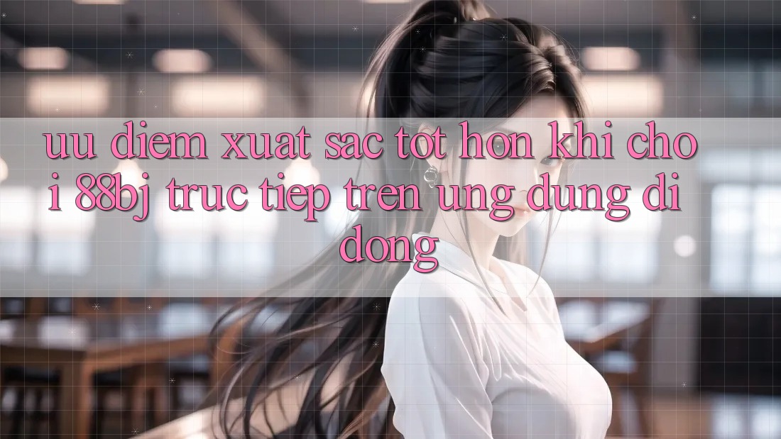 Ưu điểm xuất sắc tốt hơn khi chơi 88bj trực tiếp trên ứng dụng di động