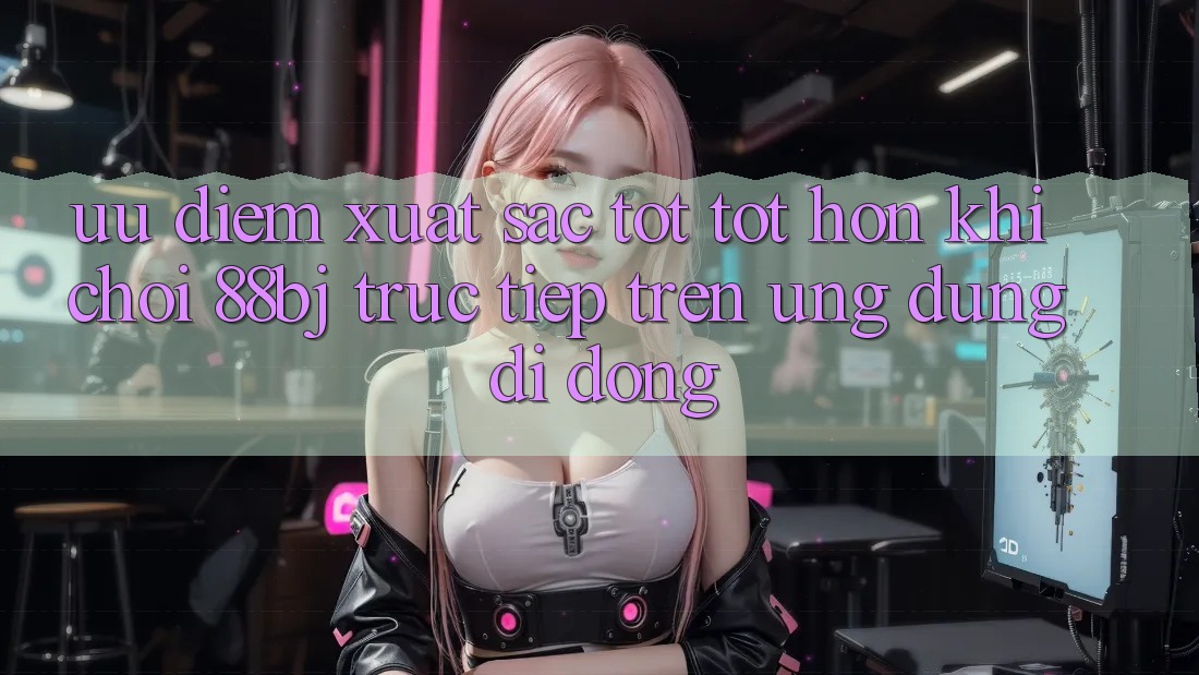 Ưu điểm xuất sắc tốt tốt hơn khi chơi 88bj trực tiếp trên ứng dụng di động
