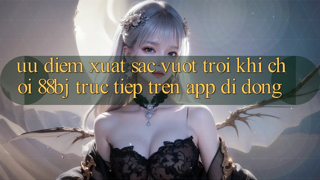 Ưu điểm xuất sắc vượt trội khi chơi 88bj trực tiếp trên app di động