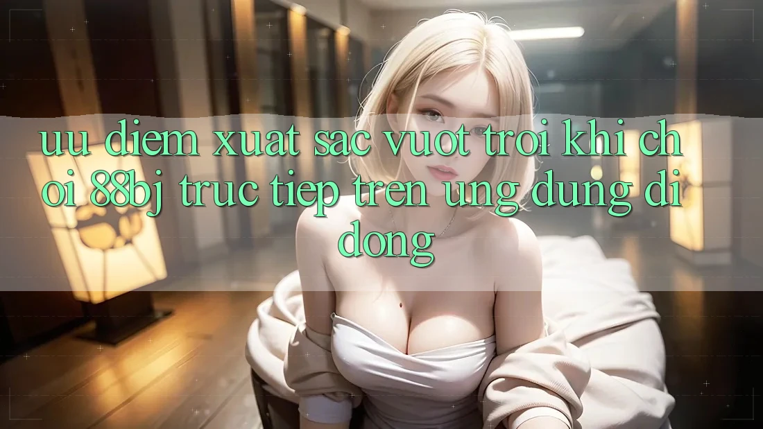 Ưu điểm xuất sắc vượt trội khi chơi 88bj trực tiếp trên ứng dụng di động