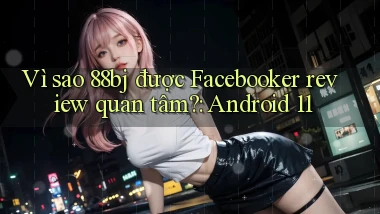 Vì sao 88bj được Facebooker review quan tâm Android 11