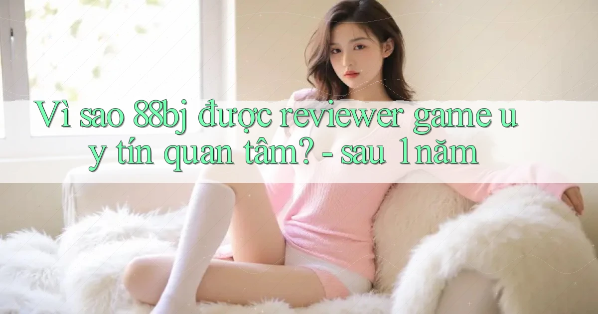 Vì sao 88bj được reviewer game uy tín quan tâm   sau 1 năm