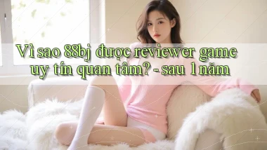 Vì sao 88bj được reviewer game uy tín quan tâm   sau 1 năm