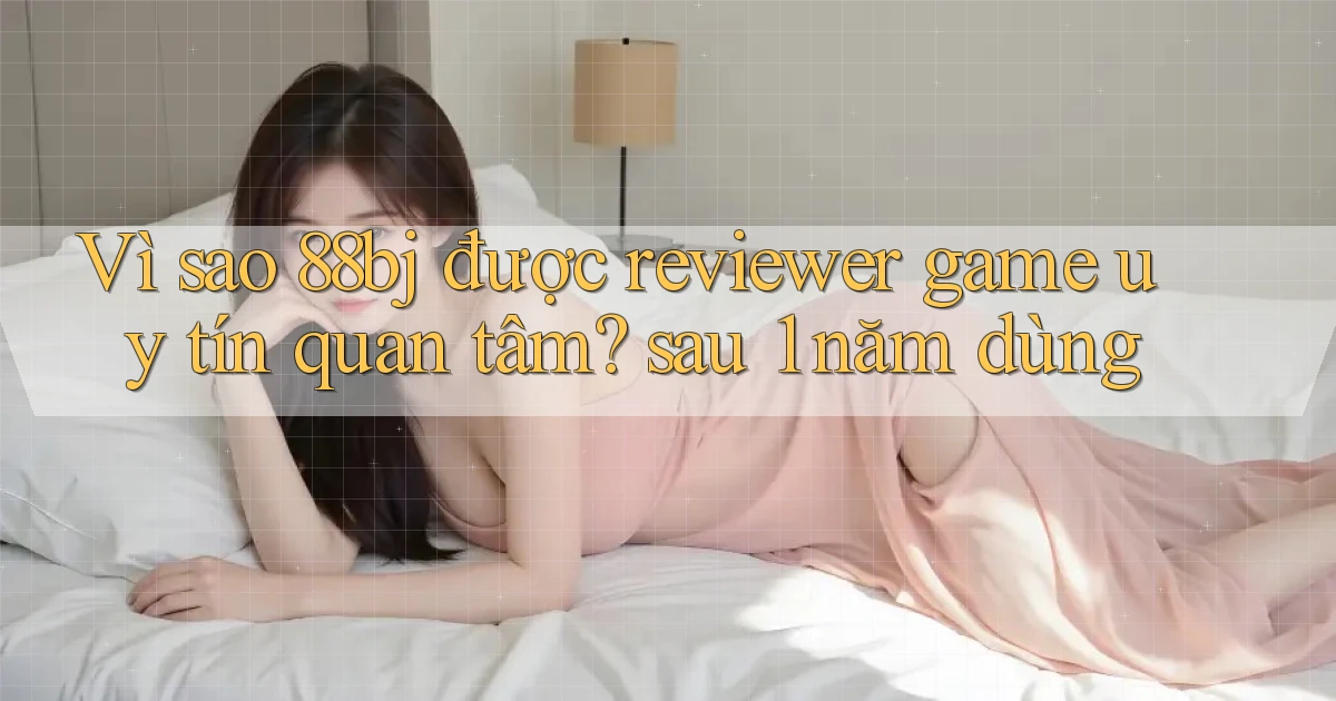 Vì sao 88bj được reviewer game uy tín quan tâm sau 1 năm dùng