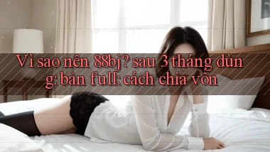Vì sao nên 88bj sau 3 tháng dùng bản full cách chia vốn